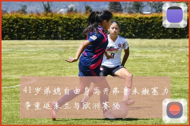 41岁弟媳自由身离开弗鲁米嫩塞力争重返米兰与欧洲赛场