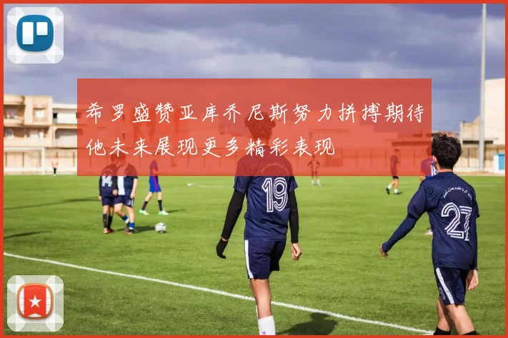 希罗盛赞亚库乔尼斯努力拼搏期待他未来展现更多精彩表现