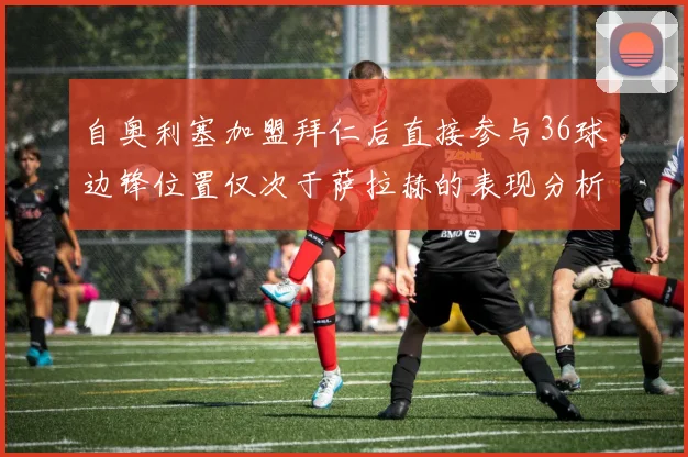 自奥利塞加盟拜仁后直接参与36球边锋位置仅次于萨拉赫的表现分析