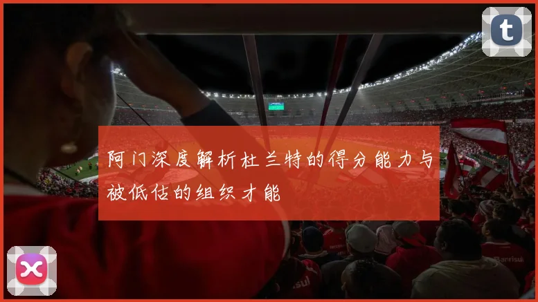 阿门深度解析杜兰特的得分能力与被低估的组织才能