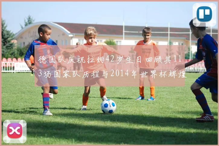 德国队庆祝拉姆42岁生日回顾其113场国家队历程与2014年世界杯辉煌