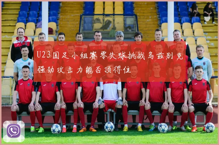 U23国足小组赛零失球挑战乌兹别克强劲攻击力能否顶得住