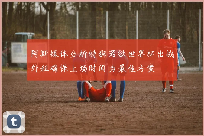 阿斯媒体分析特狮若欲世界杯出战外租确保上场时间为最佳方案