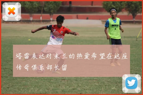 塔雷表达对米兰的热爱希望在这座传奇俱乐部长留