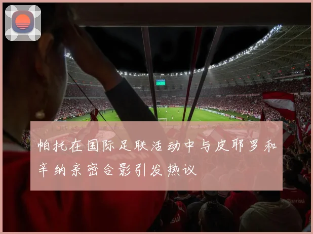 帕托在国际足联活动中与皮耶罗和辛纳亲密合影引发热议