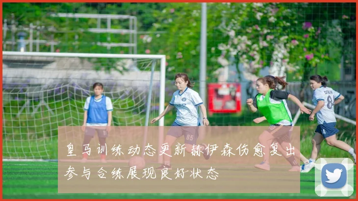 皇马训练动态更新赫伊森伤愈复出参与合练展现良好状态