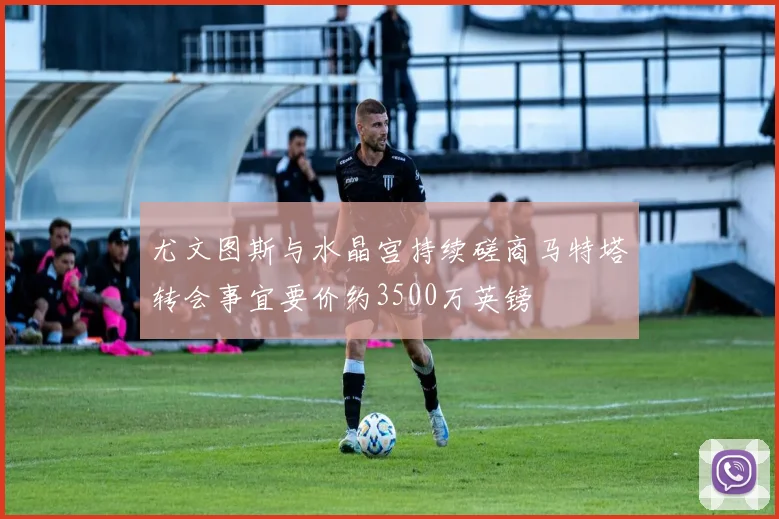 尤文图斯与水晶宫持续磋商马特塔转会事宜要价约3500万英镑