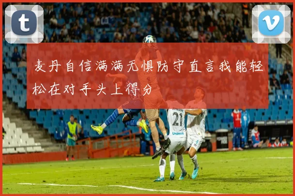 麦丹自信满满无惧防守直言我能轻松在对手头上得分