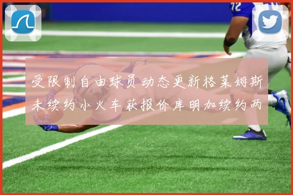 受限制自由球员动态更新格莱姆斯未续约小火车获报价库明加续约两年解析