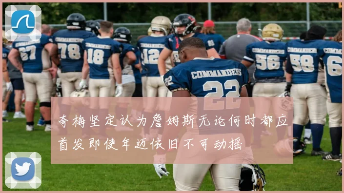 夸梅坚定认为詹姆斯无论何时都应首发即使年迈依旧不可动摇