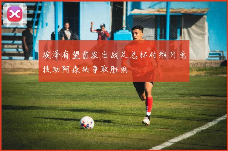 埃泽有望首发出战足总杯对维冈竞技助阿森纳争取胜利