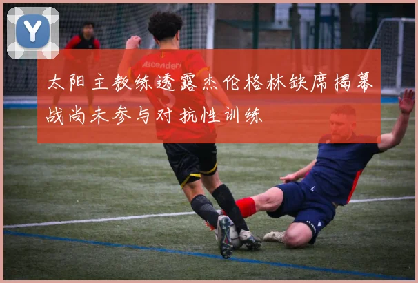 太阳主教练透露杰伦格林缺席揭幕战尚未参与对抗性训练