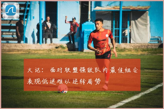 火记：面对联盟强敌队内最佳组合表现低迷难以逆转局势