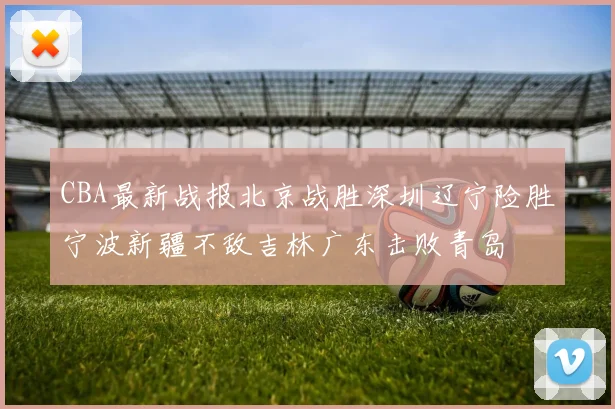 CBA最新战报北京战胜深圳辽宁险胜宁波新疆不敌吉林广东击败青岛